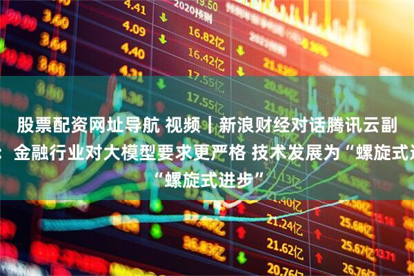 股票配资网址导航 视频｜新浪财经对话腾讯云副总裁：金融行业对大模型要求更严格 技术发展为“螺旋式进步”