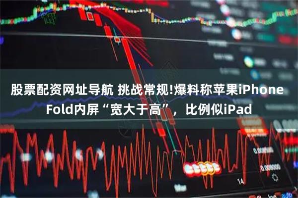 股票配资网址导航 挑战常规!爆料称苹果iPhone Fold内屏“宽大于高”，比例似iPad