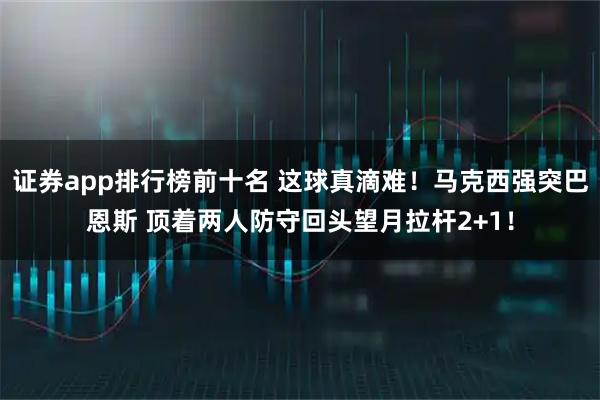 证券app排行榜前十名 这球真滴难！马克西强突巴恩斯 顶着两人防守回头望月拉杆2+1！