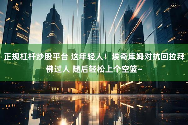 正规杠杆炒股平台 这年轻人！埃奇库姆对抗回拉拜佛过人 随后轻松上个空篮~