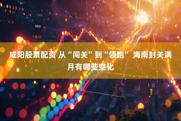咸阳股票配资 从“闯关”到“领跑” 海南封关满月有哪些变化
