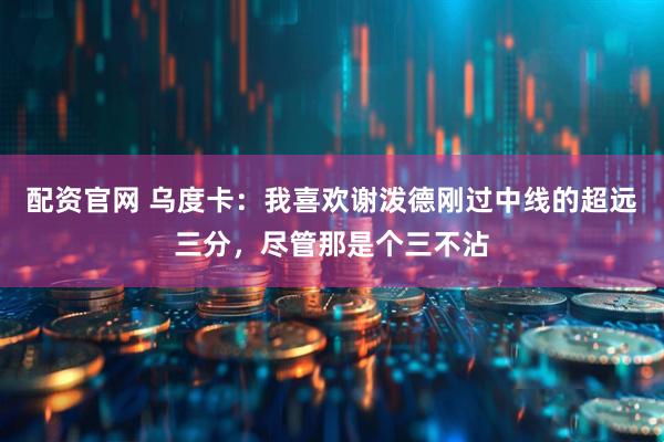 配资官网 乌度卡：我喜欢谢泼德刚过中线的超远三分，尽管那是个三不沾