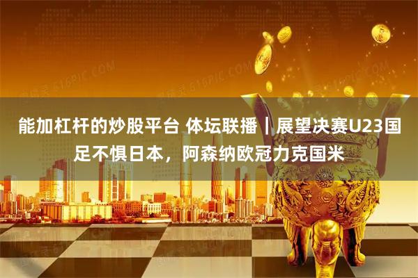 能加杠杆的炒股平台 体坛联播｜展望决赛U23国足不惧日本，阿森纳欧冠力克国米