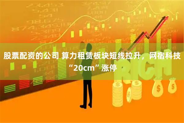股票配资的公司 算力租赁板块短线拉升，网宿科技“20cm”涨停