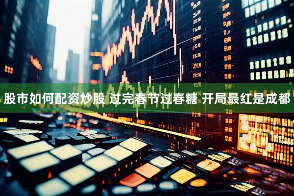 股市如何配资炒股 过完春节过春糖 开局最红是成都