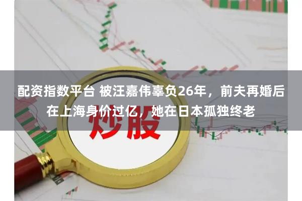 配资指数平台 被汪嘉伟辜负26年，前夫再婚后在上海身价过亿，她在日本孤独终老