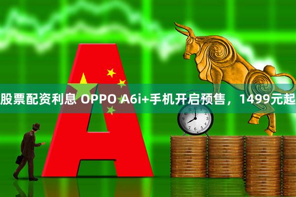 股票配资利息 OPPO A6i+手机开启预售，1499元起