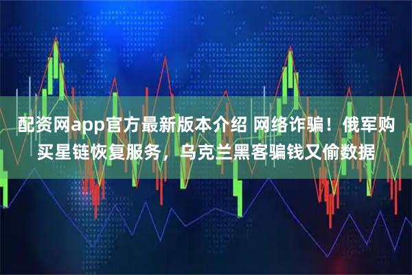 配资网app官方最新版本介绍 网络诈骗！俄军购买星链恢复服务，乌克兰黑客骗钱又偷数据