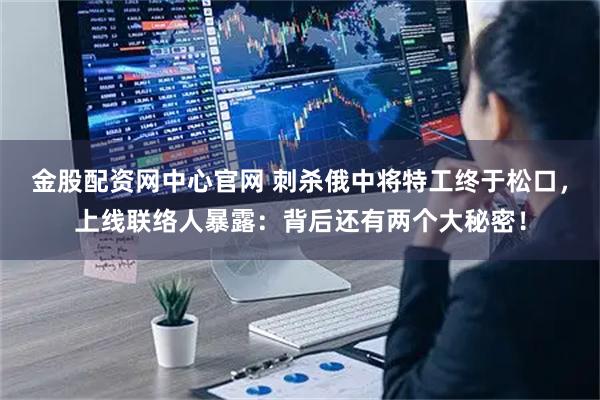 金股配资网中心官网 刺杀俄中将特工终于松口，上线联络人暴露：背后还有两个大秘密！