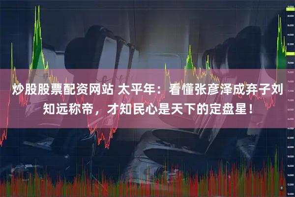 炒股股票配资网站 太平年：看懂张彦泽成弃子刘知远称帝，才知民心是天下的定盘星！