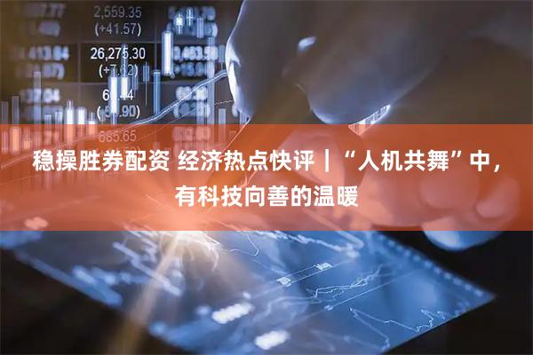 稳操胜券配资 经济热点快评｜“人机共舞”中，有科技向善的温暖