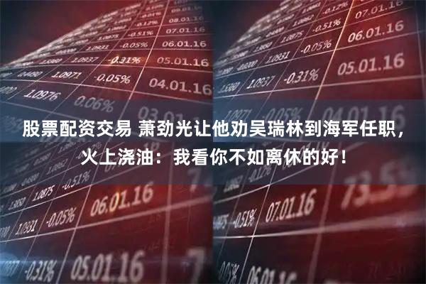 股票配资交易 萧劲光让他劝吴瑞林到海军任职，火上浇油：我看你不如离休的好！