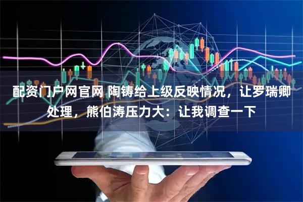 配资门户网官网 陶铸给上级反映情况，让罗瑞卿处理，熊伯涛压力大：让我调查一下