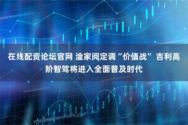 在线配资论坛官网 淦家阅定调“价值战” 吉利高阶智驾将进入全面普及时代