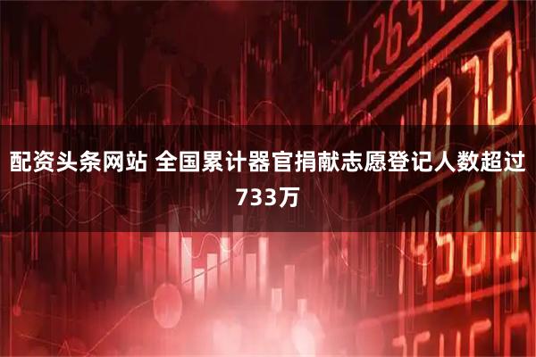 配资头条网站 全国累计器官捐献志愿登记人数超过733万