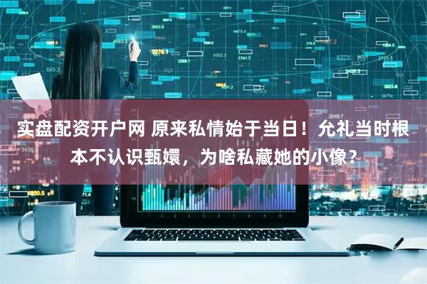 实盘配资开户网 原来私情始于当日！允礼当时根本不认识甄嬛，为啥私藏她的小像？