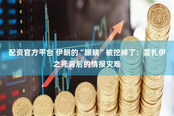 配资官方平台 伊朗的“眼睛”被挖掉了：雷扎伊之死背后的情报灾难