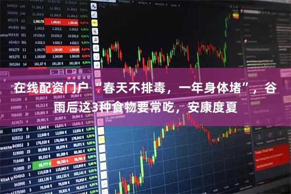 在线配资门户 “春天不排毒，一年身体堵”，谷雨后这3种食物要常吃，安康度夏
