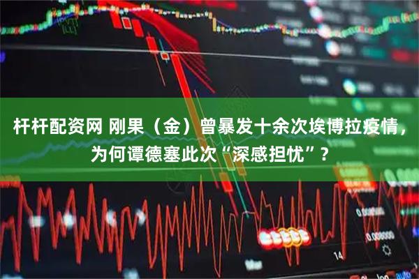 杆杆配资网 刚果（金）曾暴发十余次埃博拉疫情，为何谭德塞此次“深感担忧”？